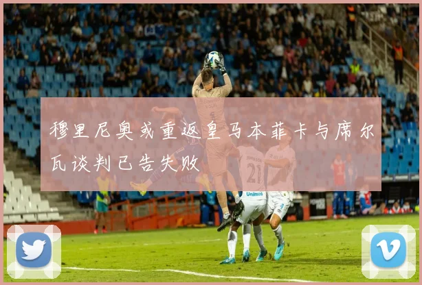 穆里尼奥或重返皇马本菲卡与席尔瓦谈判已告失败