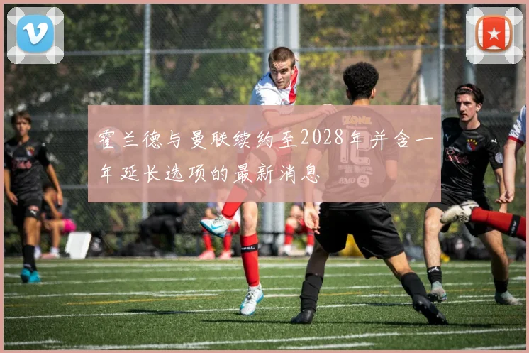 霍兰德与曼联续约至2028年并含一年延长选项的最新消息