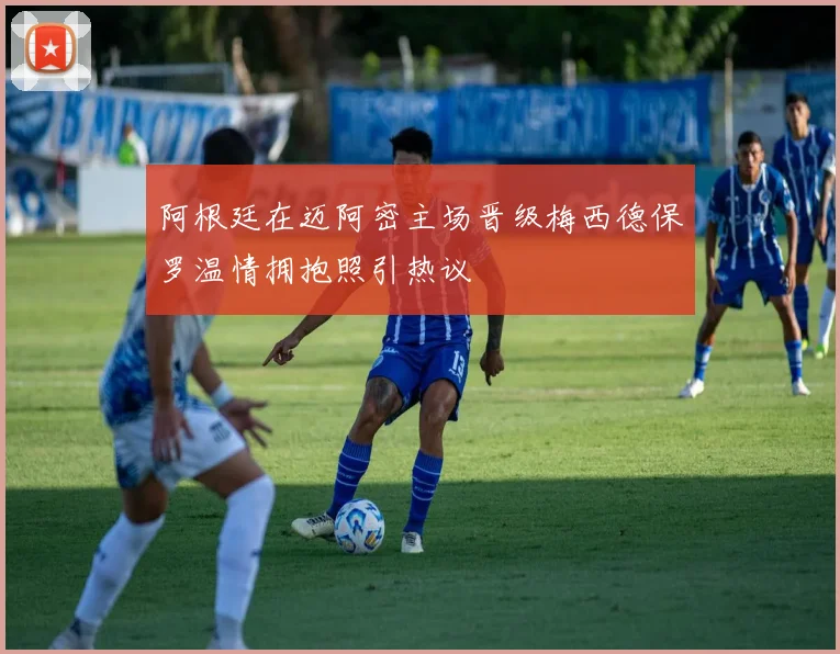 阿根廷在迈阿密主场晋级梅西德保罗温情拥抱照引热议