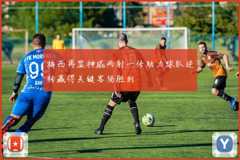 梅西再显神威两射一传助力球队逆转赢得关键客场胜利