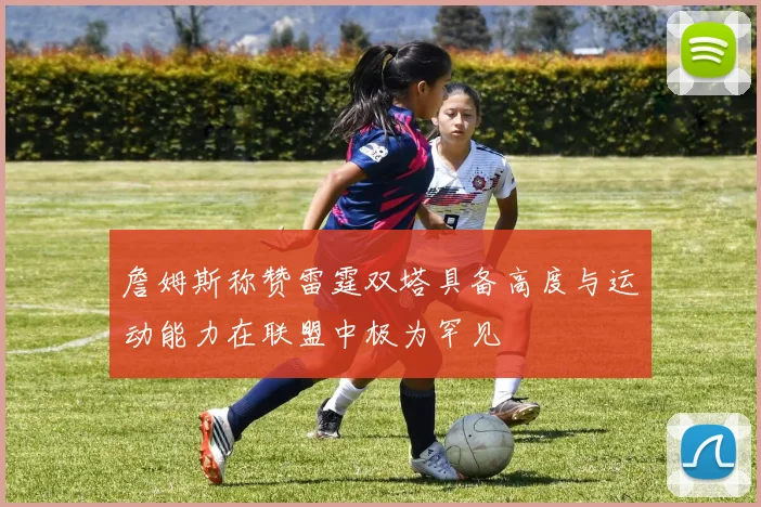 詹姆斯称赞雷霆双塔具备高度与运动能力在联盟中极为罕见