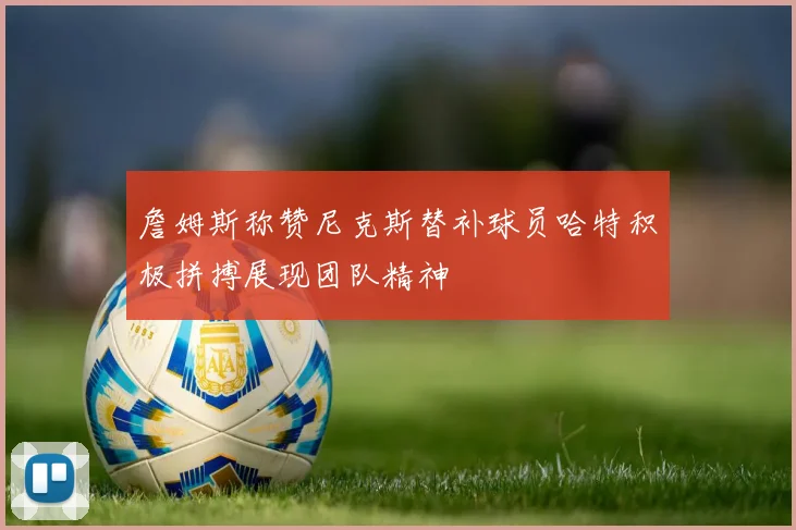 詹姆斯称赞尼克斯替补球员哈特积极拼搏展现团队精神