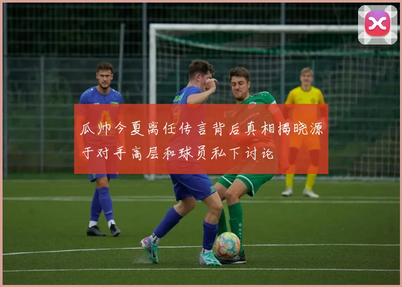 瓜帅今夏离任传言背后真相揭晓源于对手高层和球员私下讨论