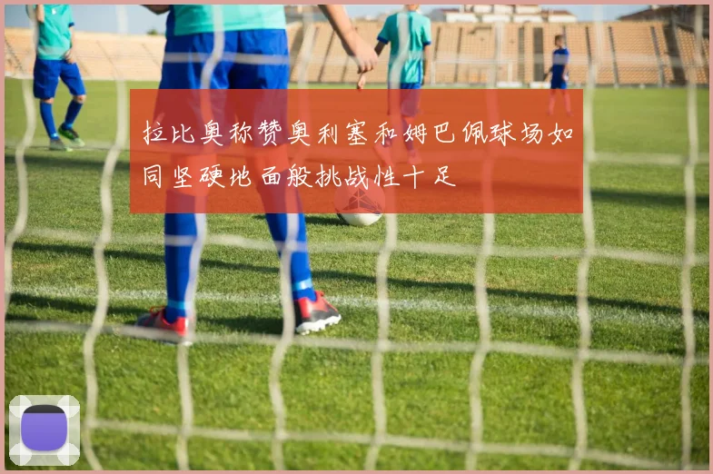 拉比奥称赞奥利塞和姆巴佩球场如同坚硬地面般挑战性十足