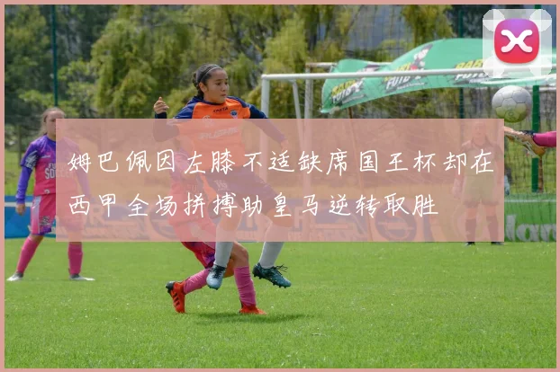姆巴佩因左膝不适缺席国王杯却在西甲全场拼搏助皇马逆转取胜