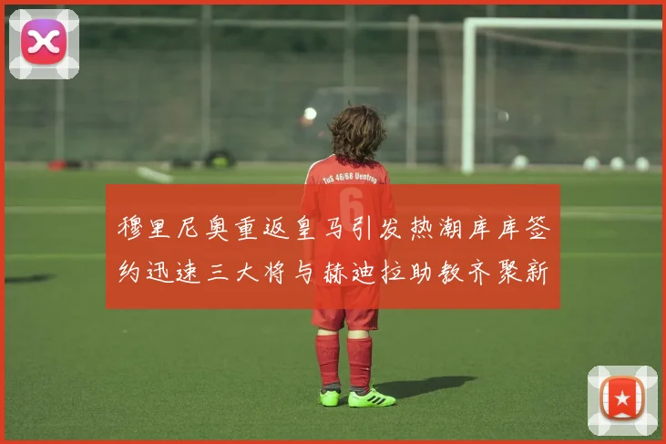 穆里尼奥重返皇马引发热潮库库签约迅速三大将与赫迪拉助教齐聚新阵容