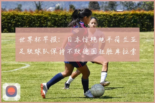 世界杯早报：日本惊艳绝平荷兰亚足联球队保持不败德国狂胜库拉索