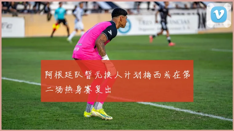 阿根廷队暂无换人计划梅西或在第二场热身赛复出