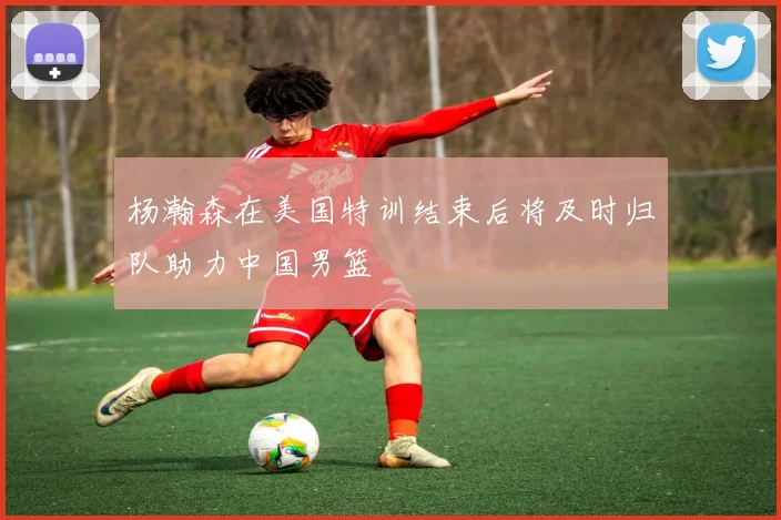 杨瀚森在美国特训结束后将及时归队助力中国男篮