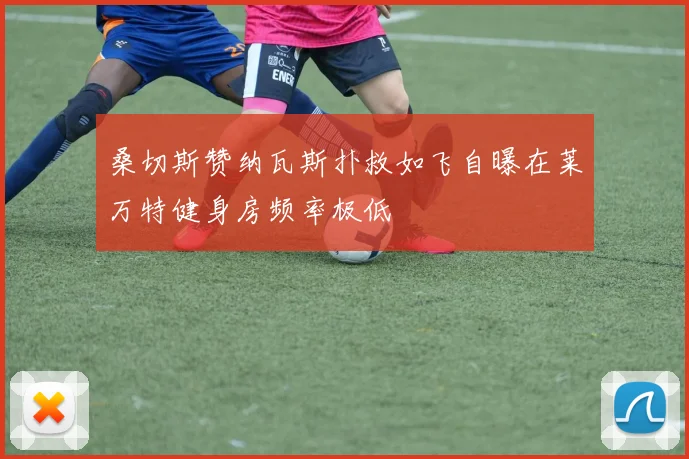 桑切斯赞纳瓦斯扑救如飞自曝在莱万特健身房频率极低