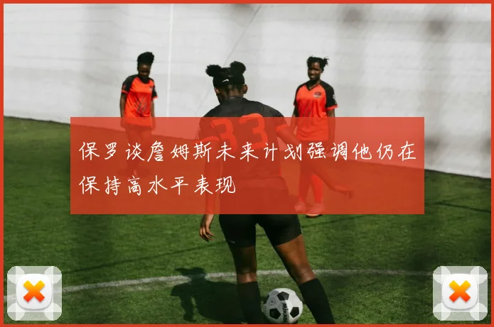 保罗谈詹姆斯未来计划强调他仍在保持高水平表现