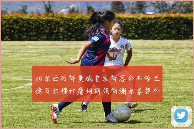 切尔西对阵曼城首发阵容公布哈兰德马尔穆什詹姆斯领衔谢尔基替补出战