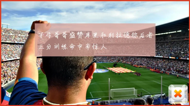 字母哥哥盛赞库里和利拉德称后者三分训练命中率惊人