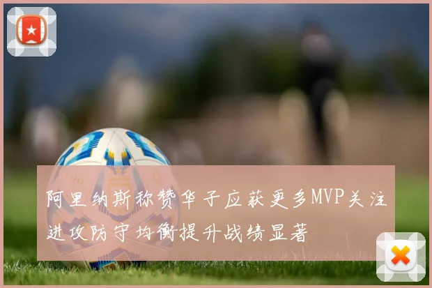 阿里纳斯称赞华子应获更多MVP关注进攻防守均衡提升战绩显著