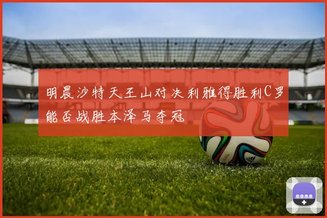 明晨沙特天王山对决利雅得胜利C罗能否战胜本泽马夺冠