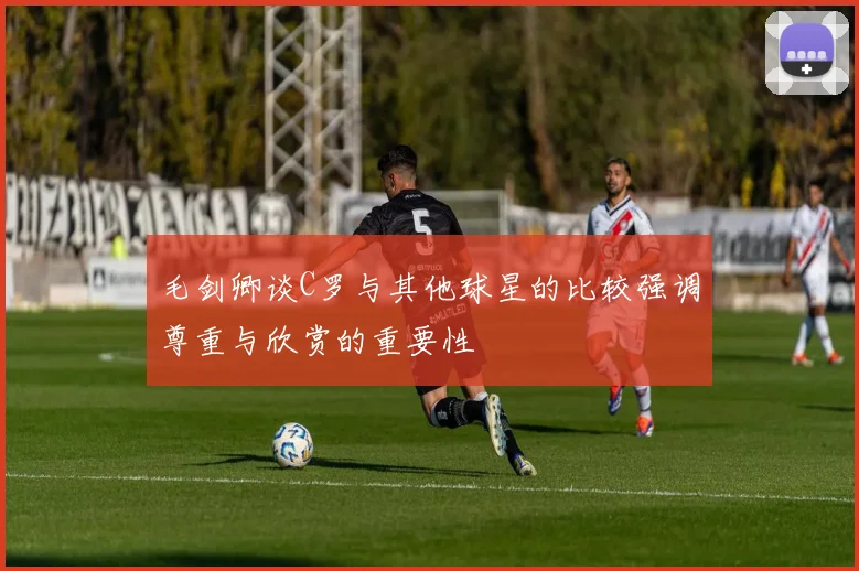 毛剑卿谈C罗与其他球星的比较强调尊重与欣赏的重要性