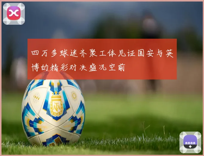 四万多球迷齐聚工体见证国安与英博的精彩对决盛况空前